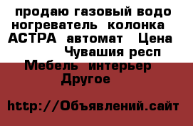 продаю газовый водо ногреватель (колонка) “АСТРА“ автомат › Цена ­ 3 500 - Чувашия респ. Мебель, интерьер » Другое   